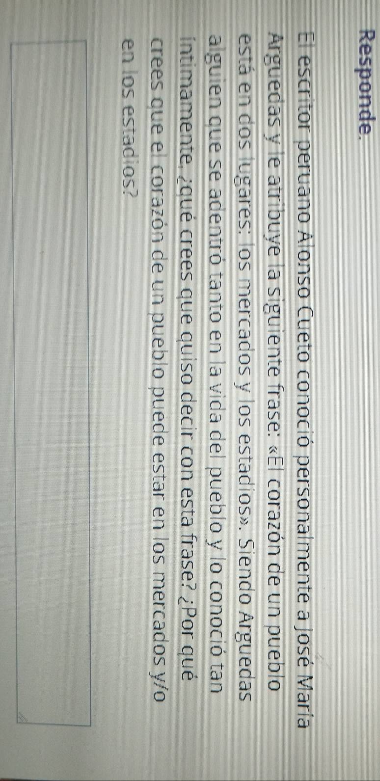 Responde. 
El escritor peruano Alonso Cueto conoció personalmente a José María 
Arguedas y le atribuye la siguiente frase: «El corazón de un pueblo 
está en dos lugares: los mercados y los estadios». Siendo Arguedas 
alguien que se adentró tanto en la vida del pueblo y lo conoció tan 
intimamente, ¿qué crees que quiso decir con esta frase? ¿Por qué 
crees que el corazón de un pueblo puede estar en los mercados y/o 
en los estadios?