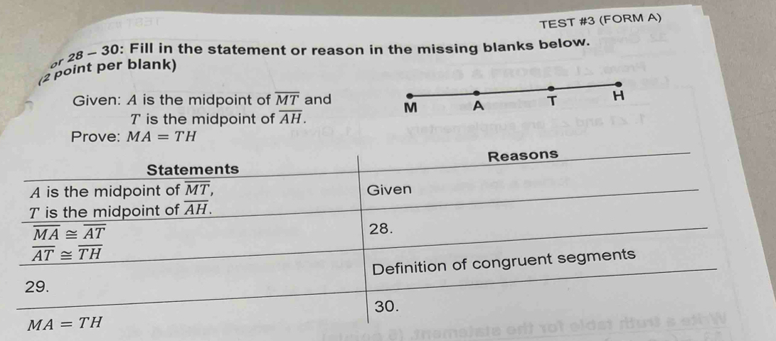 TEST #3 (FORM A) 
or 28 - 30: Fill in the statement or reason in the missing blanks below. 
(2 point per blank) 
Given: A is the midpoint of overline MT and M A T H
T is the midpoint of overline AH. 
Prove: MA=TH
Reasons 
Statements 
A is the midpoint of overline MT, Given
T is the midpoint of overline AH.
overline MA≌ overline AT
28.
overline AT≌ overline TH
Definition of congruent segments 
29. 
30.
MA=TH