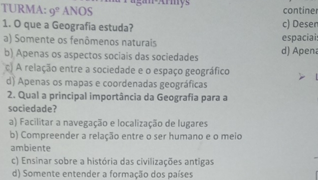 agan-Armys
TURMA: 9^(_ circ) ANOS continer
1. O que a Geografia estuda? c) Desen
a) Somente os fenômenos naturais espaciais
b) Apenas os aspectos sociais das sociedades
d) Apena
c) A relação entre a sociedade e o espaço geográfico
d) Apenas os mapas e coordenadas geográficas
2. Qual a principal importância da Geografia para a
sociedade?
a) Facilitar a navegação e localização de lugares
b) Compreender a relação entre o ser humano e o meio
ambiente
c) Ensinar sobre a história das civilizações antigas
d) Somente entender a formação dos países