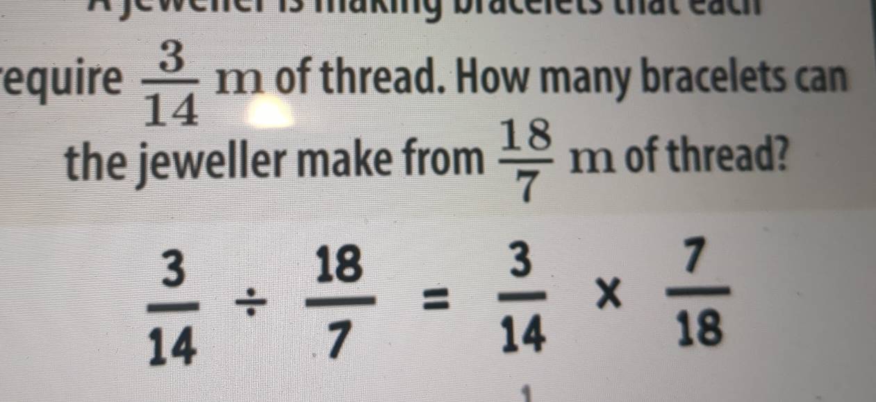 re ts that cacn 
equire  3/14 m of thread. How many bracelets can 
the jeweller make from  18/7 m of thread?
 3/14 /  18/7 = 3/14 *  7/18 