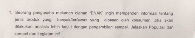 Seorang pengusaha makanan olahan “ENAK” ingin memperoleh informasi tentang 
jenis produk yang banyak/terfavorit yang dipesan oleh konsumen. Jika akan 
dilakukan analisis lebih Ianjut dengan pengambilan sampel. Jelaskan Populasi dan 
sampel dari kegiatan ini!