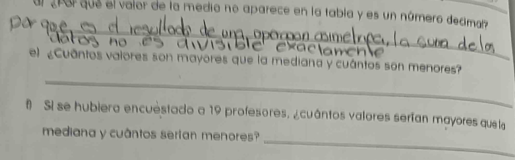 cñor que el valor de la medio no aparece en la tabla y es un númeró decimal? 
_ 
no 
_ 
_ 
e) «Cuāntos valores son mayores que la mediana y cuántos son menores? 
# Sl se hubiera encuestado a 19 profesores, ¿cuántos valores serían mayores que la 
_ 
mediana y cuântos sertan menores?