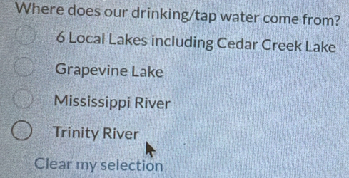 Where does our drinking/tap water come from?
6 Local Lakes including Cedar Creek Lake
Grapevine Lake
Mississippi River
Trinity River
Clear my selection