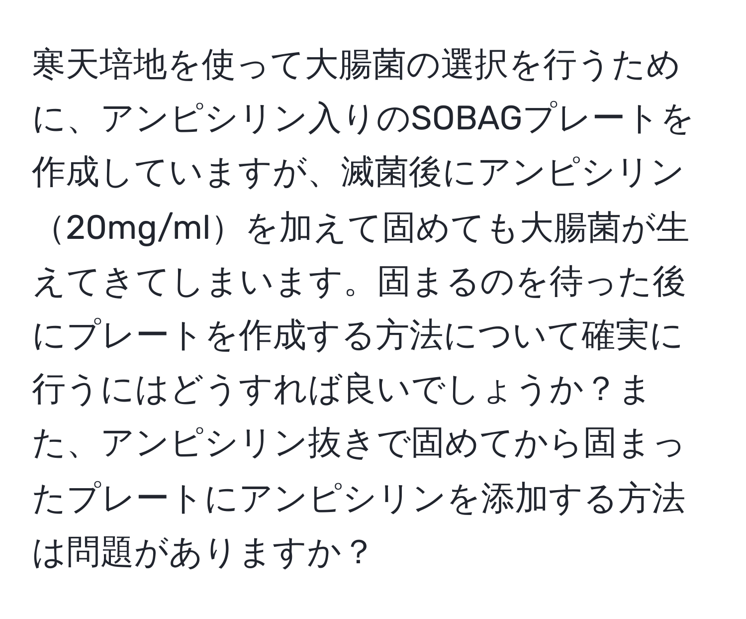 寒天培地を使って大腸菌の選択を行うために、アンピシリン入りのSOBAGプレートを作成していますが、滅菌後にアンピシリン20mg/mlを加えて固めても大腸菌が生えてきてしまいます。固まるのを待った後にプレートを作成する方法について確実に行うにはどうすれば良いでしょうか？また、アンピシリン抜きで固めてから固まったプレートにアンピシリンを添加する方法は問題がありますか？