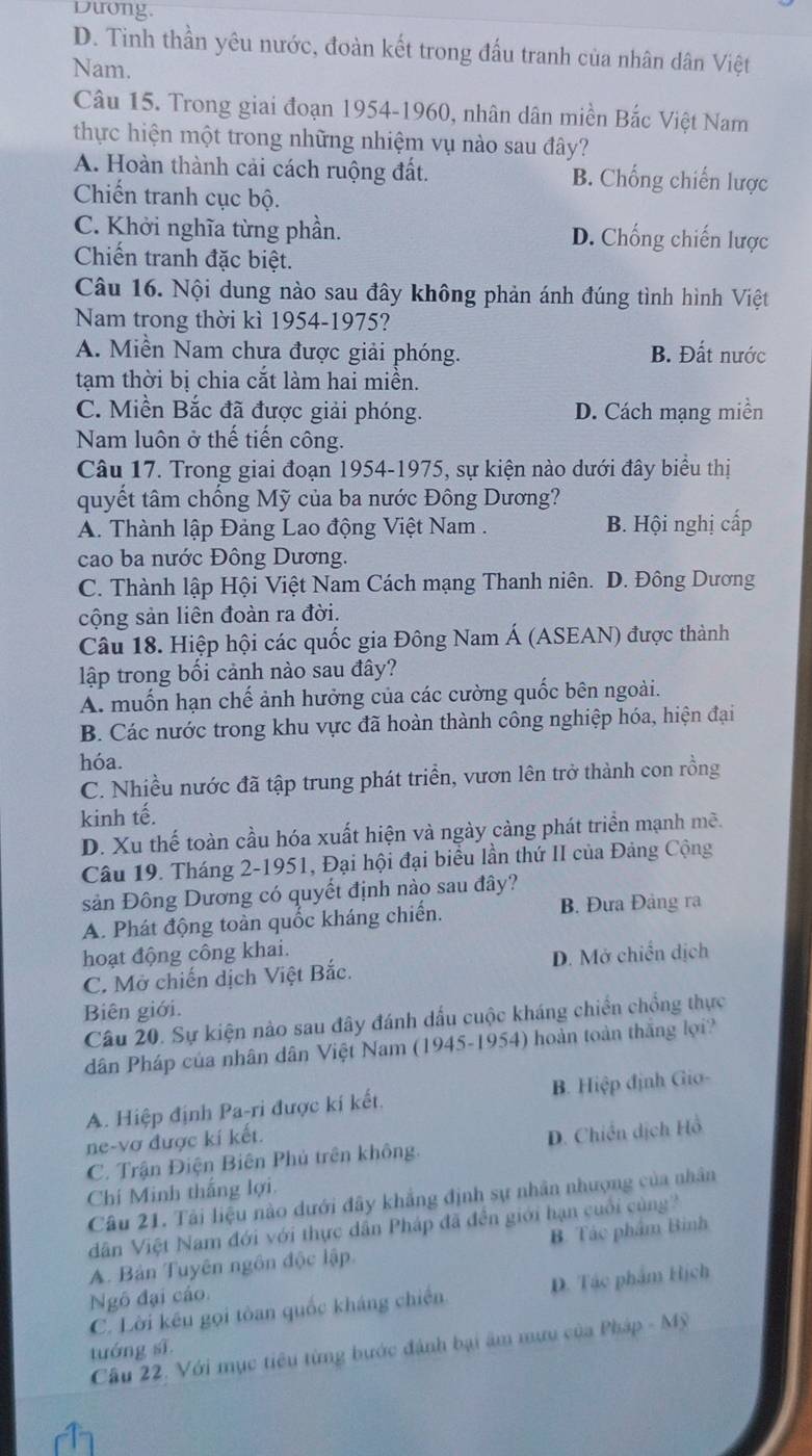 Dưong.
D. Tinh thần yêu nước, đoàn kết trong đấu tranh của nhân dân Việt
Nam.
Câu 15. Trong giai đoạn 1954-1960, nhân dân miền Bắc Việt Nam
thực hiện một trong những nhiệm vụ nào sau đây?
A. Hoàn thành cải cách ruộng đất. B. Chống chiến lược
Chiến tranh cục bộ.
C. Khởi nghĩa từng phần. D. Chống chiến lược
Chiến tranh đặc biệt.
Câu 16. Nội dung nào sau đây không phản ánh đúng tình hình Việt
Nam trong thời kì 1954-1975?
A. Miền Nam chưa được giải phóng. B. Đất nước
tạm thời bị chia cắt làm hai miền.
C. Miền Bắc đã được giải phóng. D. Cách mạng miền
Nam luôn ở thế tiến công.
Câu 17. Trong giai đoạn 1954-1975, sự kiện nào dưới đây biểu thị
quyết tâm chồng Mỹ của ba nước Đông Dương?
A. Thành lập Đảng Lao động Việt Nam . B. Hội nghị cấp
cao ba nước Đông Dương.
C. Thành lập Hội Việt Nam Cách mạng Thanh niên. D. Đông Dương
cộng sản liên đoàn ra đời.
Câu 18. Hiệp hội các quốc gia Đông Nam Á (ASEAN) được thành
lập trong bối cảnh nào sau đây?
A. muốn hạn chế ảnh hưởng của các cường quốc bên ngoài.
B. Các nước trong khu vực đã hoàn thành công nghiệp hóa, hiện đại
hóa.
C. Nhiều nước đã tập trung phát triển, vươn lên trở thành con rồng
kinh tế.
D. Xu thế toàn cầu hóa xuất hiện và ngày càng phát triển mạnh mẽ.
Câu 19. Tháng 2-1951, Đại hội đại biểu lần thứ II của Đảng Cộng
sản Đông Dương có quyết định nào sau đây?
A. Phát động toàn quốc kháng chiến. B. Đưa Đảng ra
hoạt động công khai.
C. Mở chiến dịch Việt Bắc. D. Mở chiến dịch
Biên giới.
Câu 20. Sự kiện nào sau đây đánh dấu cuộc kháng chiến chồng thực
dân Pháp của nhân dân Việt Nam (1945-1954) hoàn toàn thăng lợi?
A. Hiệp định Pa-ri được kí kết. B. Hiệp định Gio-
ne-vơ được kí kết.
C. Trận Điện Biên Phủ trên không. D. Chiến dịch Hồ
Chi Minh thắng lợi.
Câu 21. Tải liệu nào dưới đây khẳng định sự nhân nhượng của nhân
dân Việt Nam đới với thực dân Pháp đã đền giới hạn cuối cùng
A. Bản Tuyên ngôn độc lập. B. Tác phẩm Bình
Ngô đại cáo.
C. Lời kếu gọi tòan quốc kháng chiến D. Tác phẩm Hịch
Cầu 22. Với mục tiêu từng bước đánh bại âm mưu của Pháp - Mỹ
tuáng sī