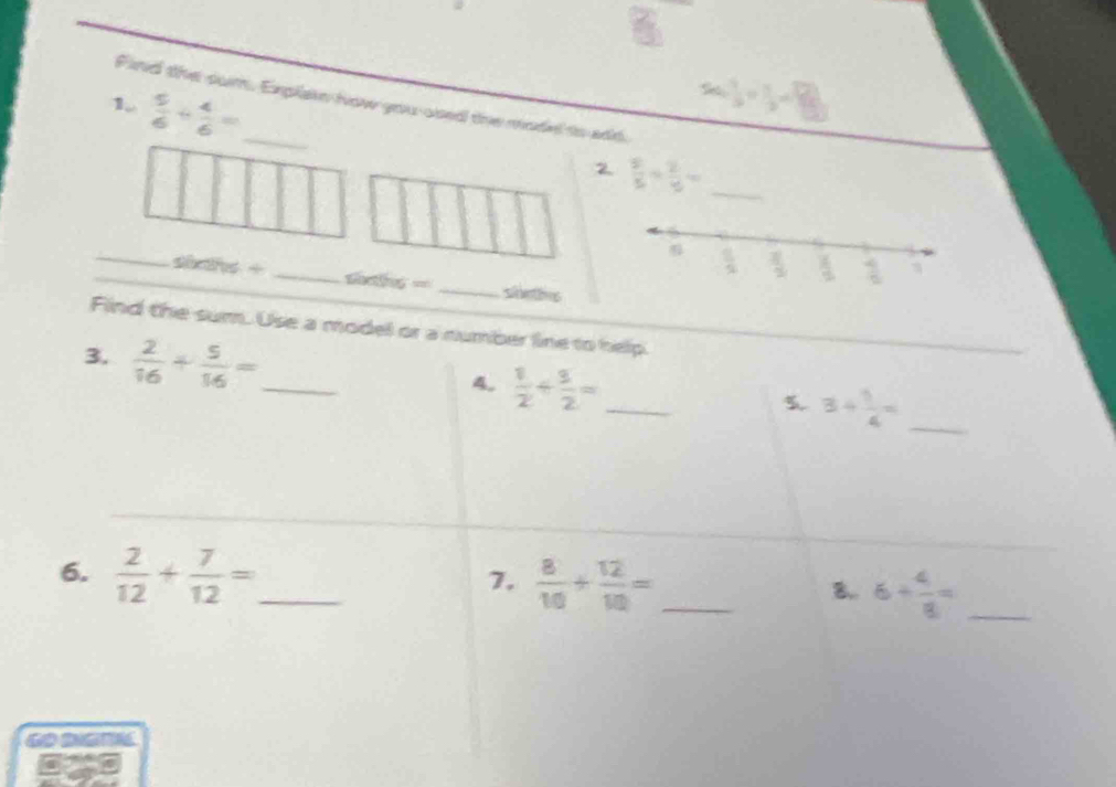 b^2cm^7=_ ]
Find the sum. Explain how you-osed the mode to add. 
1.  5/6 + 4/6 = _ 
2  2/5 /  2/15 = _ 
_sics + _slths = _shetivs 
Find the sum. Use a model or a number line to help. 
3.  2/16 + 5/16 = _ 
4.  1/2 + 3/2 = _ 
5. 3+ 1/4 = _ 
6.  2/12 + 7/12 = _ 
7.  8/10 + 12/10 = _ 
8,. 6+ 4/8 = _ 
GO DIGT