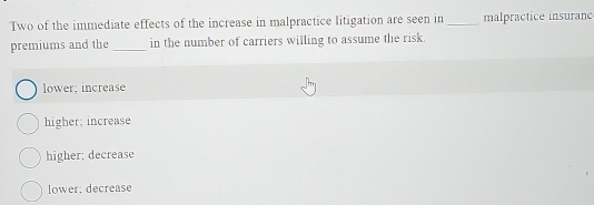 Two of the immediate effects of the increase in malpractice litigation are seen in _malpractice insuranc
premiums and the _in the number of carriers willing to assume the risk.
lower; increase
higher; increase
higher: decrease
lower: decrease