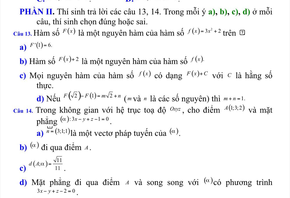 PHÀN II. Thí sinh trả lời các câu 13, 14. Trong mỗi ý a), b), c), d) ở mỗi
câu, thí sinh chọn đúng hoặc sai.
Câu 13. Hàm số F(x) là một nguyên hàm của hàm số f(x)=3x^2+2 trên ?
a) F'(1)=6.
b) Hàm số F(x)+2 là một nguyên hàm của hàm số f(x).
c) Mọi nguyên hàm của hàm số f(x) có dạng F(x)+C với c là hằng số
thực.
d) Nếu F(sqrt(2))-F(1)=msqrt(2)+n (' và " là các số nguyên) thì m+n=1. 
câu 14. Trong không gian với hệ trục toạ độ Oxyz , cho điểm A(1;3;2) và mặt
phẳng (α): 3x-y+z-1=0
a) n=(3;1;1) là một vectơ pháp tuyến của (ª).
b) (α) đi qua điểm 4.
c) d(A;alpha )= sqrt(11)/11 .
d) Mặt phẳng đi qua điểm 4 và song song với ()có phương trình
3x-y+z-2=0