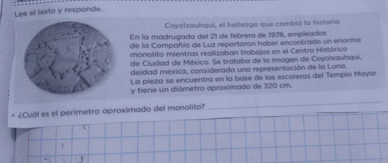 Lee el texto y responde. 
Coyolxauhqui, el hallazgo que cambió la historia 
En la madrugada del 21 de febrero de 1978, empleados 
de la Compañía de Luz reportaron haber encontrado un enorme 
monolito mientras realizaban trabajos en el Centro Histórico 
de Ciudad de México. Se trataba de la imagen de Coyolxauhqui. 
deídad mexica, considerada una representación de la Luna. 
La pieza se encuentra en la base de las escaleras del Templo Mayor 
y tiene un diámetro aproximado de 320 cm. 
¿Cuál es el perímetro aproximado del monolito? 
_