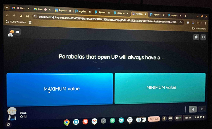 You Esperan Algebra Algebra glope Playing Home| 
Jupiter 
quizizz.com/join/game/U2FsdGVkX18V8hx1q%252FJhUAi%252FN HinotLCPCpq90vEka3%252BkKvbFp%252BsY6sJkz4IrMrkhnleyJ3weX83. 
L ECCS Websites □ All Bookmarks 
30 
13 
Parabolas that open UP will always have a ... 
MAXIMUM value MINIMUM value 
Cruz 
Ortiz Nov 26 9:33 
Sign out