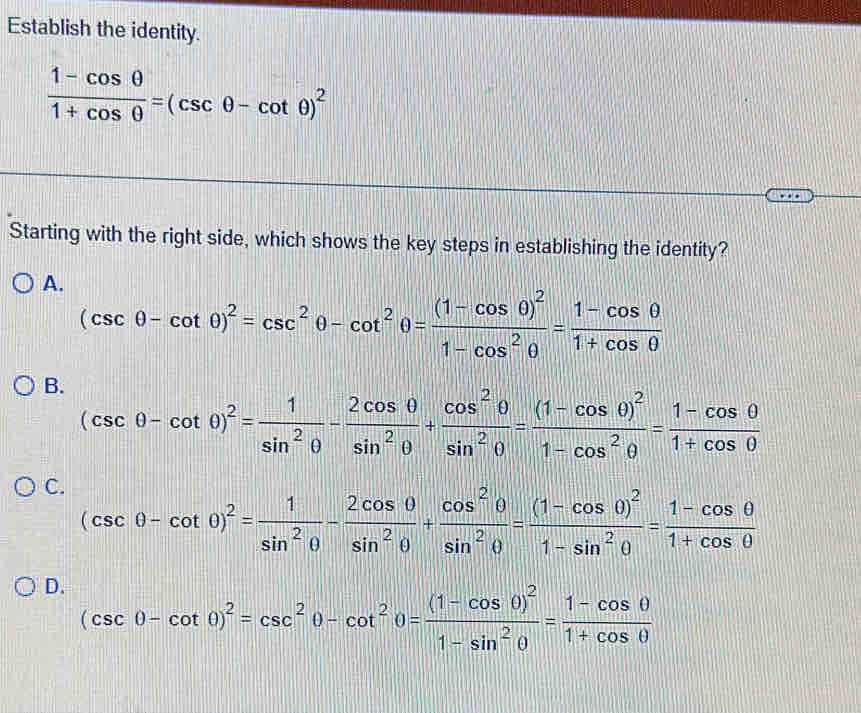 Establish the identity.
 (1-cos θ )/1+cos θ  =(csc θ -cot θ )^2
Starting with the right side, which shows the key steps in establishing the identity?
A. (csc θ -cot θ )^2=csc^2θ -cot^2θ =frac (1-cos θ )^21-cos^2θ = (1-cos θ )/1+cos θ  
B. (csc θ -cot θ )^2= 1/sin^2θ  - 2cos θ /sin^2θ  + cos^2θ /sin^2θ  =frac (1-cos θ )^21-cos^2θ = (1-cos θ )/1+cos θ  
C. (csc θ -cot θ )^2= 1/sin^2θ  - 2cos θ /sin^2θ  + cos^2θ /sin^2θ  =frac (1-cos θ )^21-sin^2θ = (1-cos θ )/1+cos θ  
D. (csc θ -cot θ )^2=csc^2θ -cot^2θ =frac (1-cos θ )^21-sin^2θ = (1-cos θ )/1+cos θ  