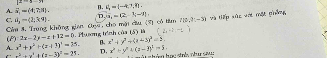 [z=8-9l
A. vector u_1=(4;7;8).
B. vector u_1=(-4;7;8).
D. vector u_4=(2;-3;-9).
C. vector u_3=(2;3;9). I(0;0;-3) và tiếp xúc với mặt phẳng
Câu 8. Trong không gian Oxyz, cho mặt cầu (S) có tâm
(P): 2x-2y-z+12=0. Phương trình của (S) là
A. x^2+y^2+(z+3)^2=25. B. x^2+y^2+(z+3)^2=5.
C x^2+y^2+(z-3)^2=25. D. x^2+y^2+(z-3)^2=5. 
nộ t nhóm học sinh như sau: