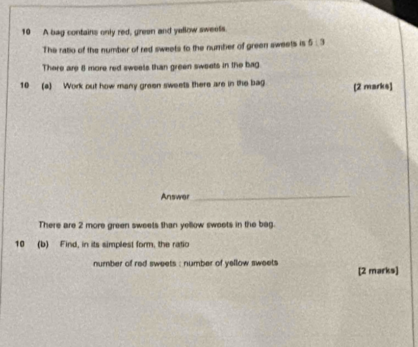 A bag contains only red, green and yellow sweets. 
The ratio of the number of red sweets to the number of green sweets is 61 9
There are 8 more red sweels than green sweets in the bag 
10 (a) Work out how many green sweets there are in the bag [2 marks] 
Answer 
_ 
There are 2 more green sweets than yellow sweets in the bag. 
10 (b) Find, in its simplest form, the ratio 
number of red sweets ; number of yellow sweets 
[2 marks]