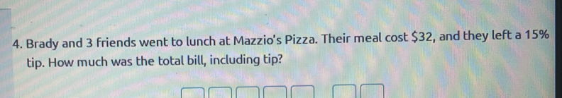 Brady and 3 friends went to lunch at Mazzio's Pizza. Their meal cost $32, and they left a 15%
tip. How much was the total bill, including tip?