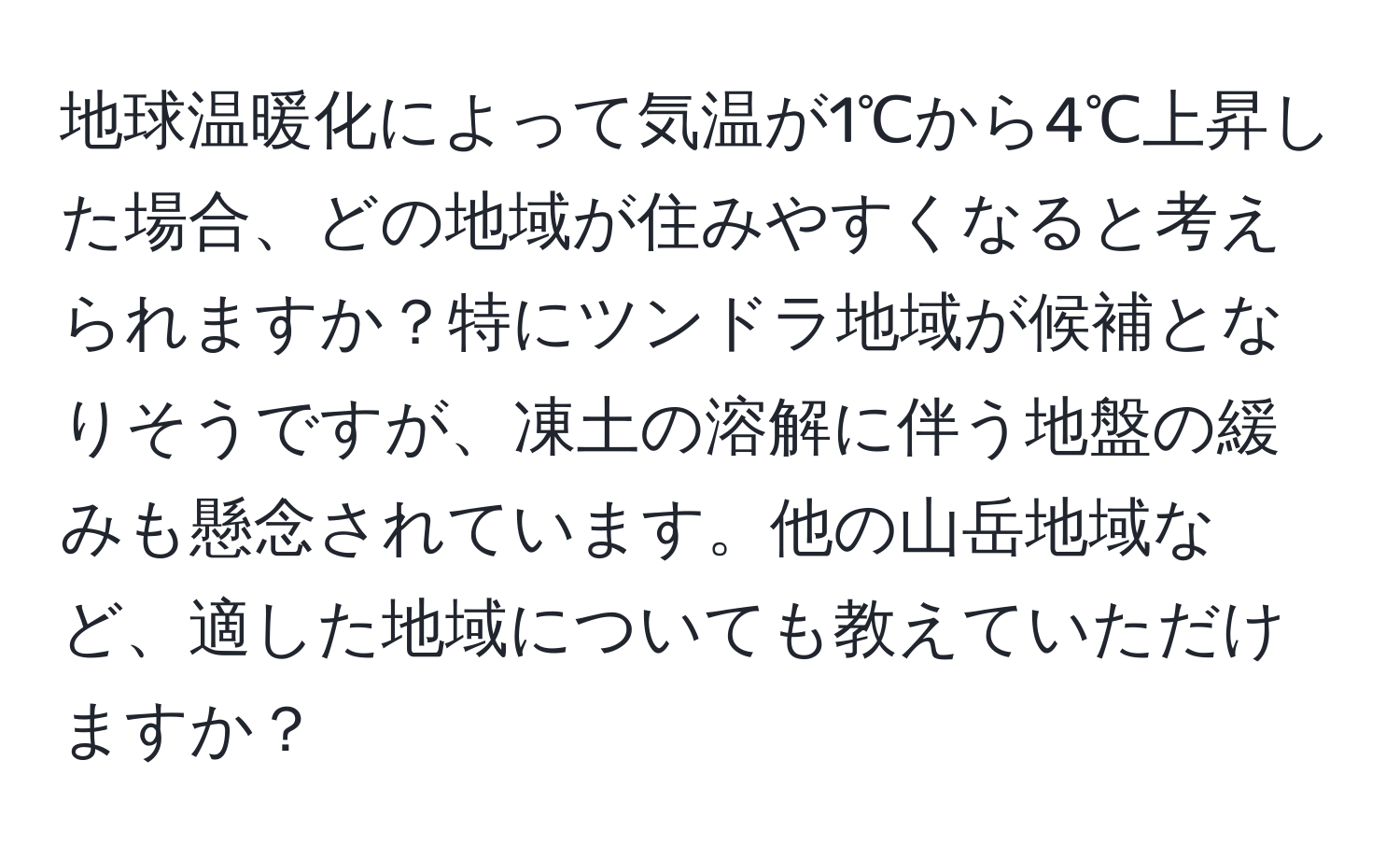 地球温暖化によって気温が1℃から4℃上昇した場合、どの地域が住みやすくなると考えられますか？特にツンドラ地域が候補となりそうですが、凍土の溶解に伴う地盤の緩みも懸念されています。他の山岳地域など、適した地域についても教えていただけますか？