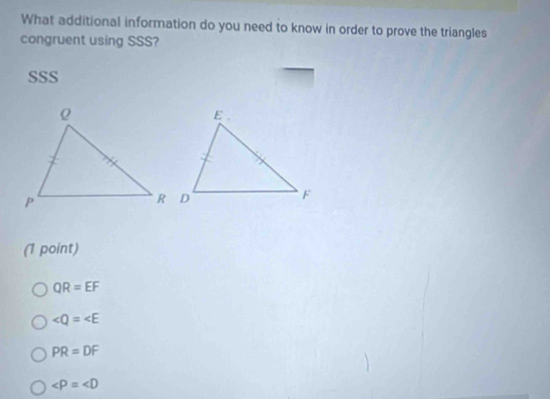 What additional information do you need to know in order to prove the triangles
congruent using SSS?
SSS
(1 point)
QR=EF
∠ Q=∠ E
PR=DF
∠ P=∠ D