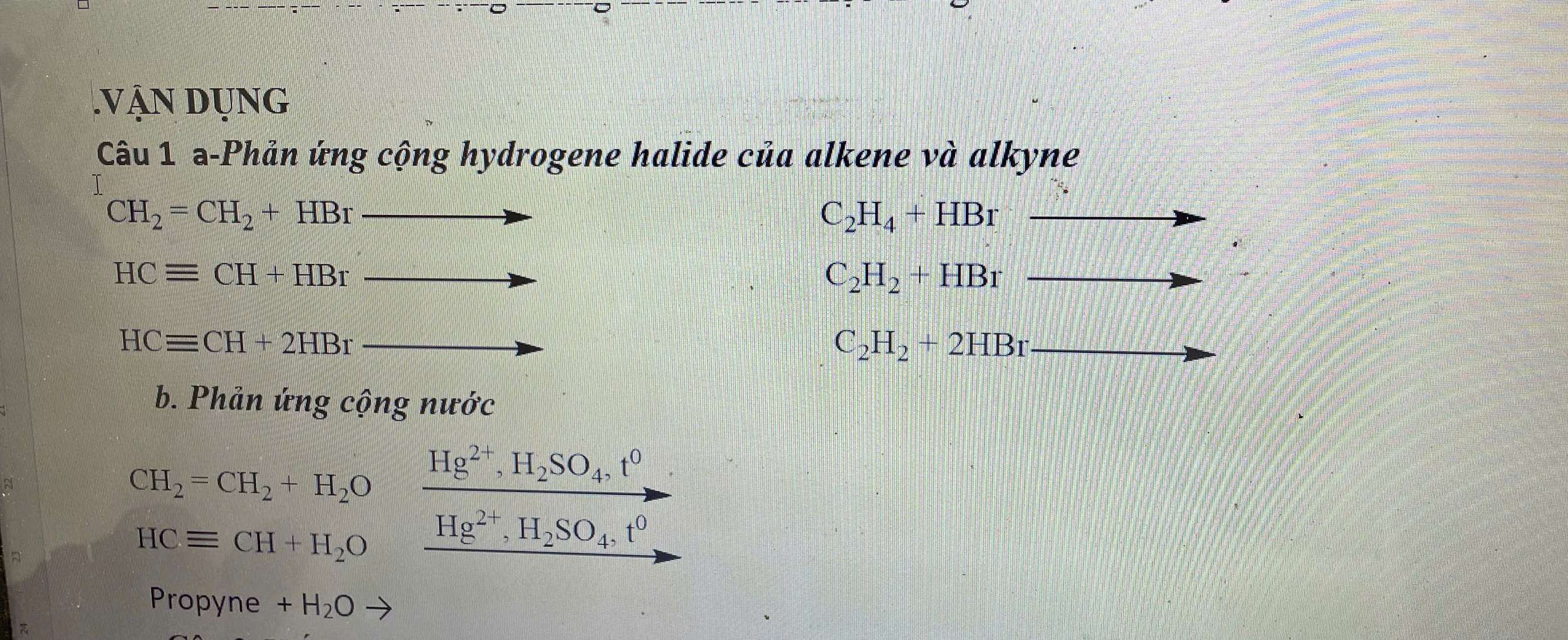 .Vận dụng 
Câu 1 a-Phản ứng cộng hydrogene halide của alkene và alkyne
CH_2=CH_2+HBr
C_2H_4+HBr
HCequiv CH+HBr
C_2H_2+HBr
HCequiv CH+2HBr
C_2H_2+2HBr
b. Phản ứng cộng nước 
a
CH_2=CH_2+H_2O Hg^(2+), H_2SO_4, t^0
A
HCequiv CH+H_2O Hg^(2+), H_2SO_4, t^0
Propyne +H_2O