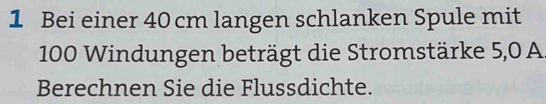 Bei einer 40 cm langen schlanken Spule mit
100 Windungen beträgt die Stromstärke 5,0 A 
Berechnen Sie die Flussdichte.