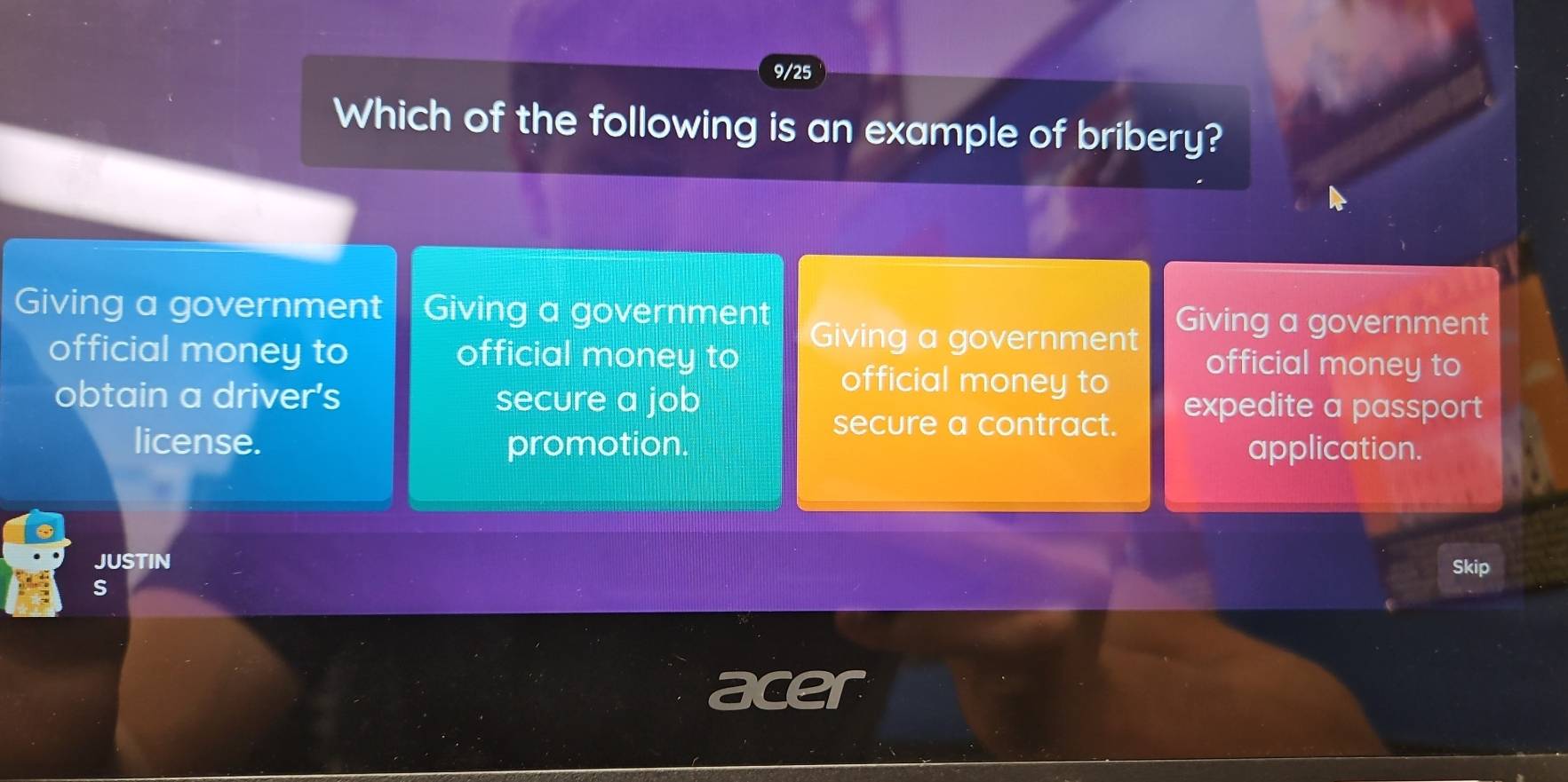 9/25
Which of the following is an example of bribery?
Giving a government Giving a government Giving a government
Giving a government
official money to official money to official money to
official money to
obtain a driver's secure a job expedite a passport
secure a contract.
license. promotion. application.
JUSTIN Skip
s
acer