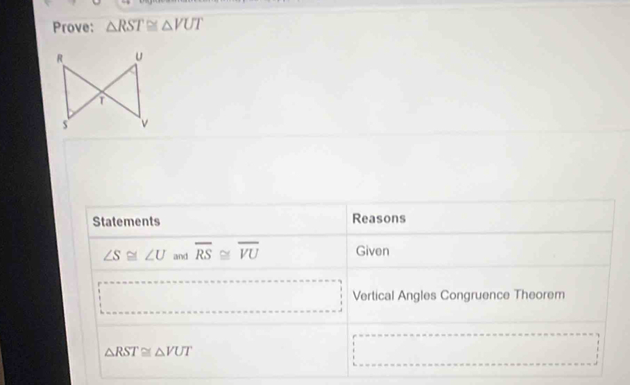 Prove: △ RST≌ △ VUT
Statements Reasons
∠ S≌ ∠ U and overline RS≌ overline VU Given 
Vertical Angles Congruence Theorem
△ RST≌ △ VUT