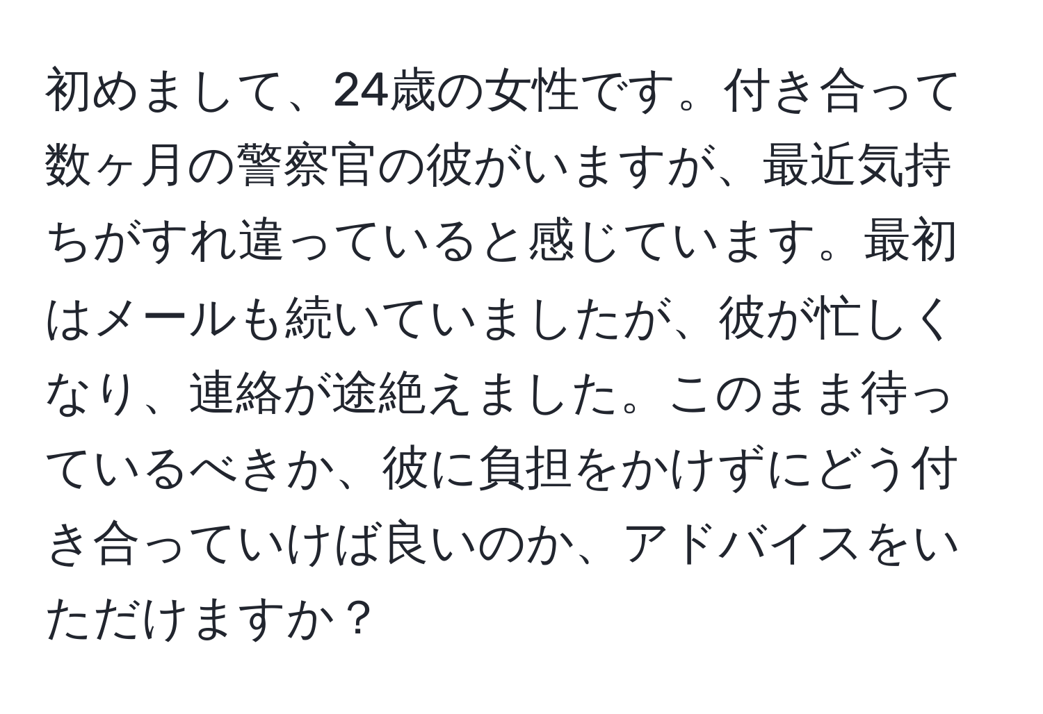 初めまして、24歳の女性です。付き合って数ヶ月の警察官の彼がいますが、最近気持ちがすれ違っていると感じています。最初はメールも続いていましたが、彼が忙しくなり、連絡が途絶えました。このまま待っているべきか、彼に負担をかけずにどう付き合っていけば良いのか、アドバイスをいただけますか？