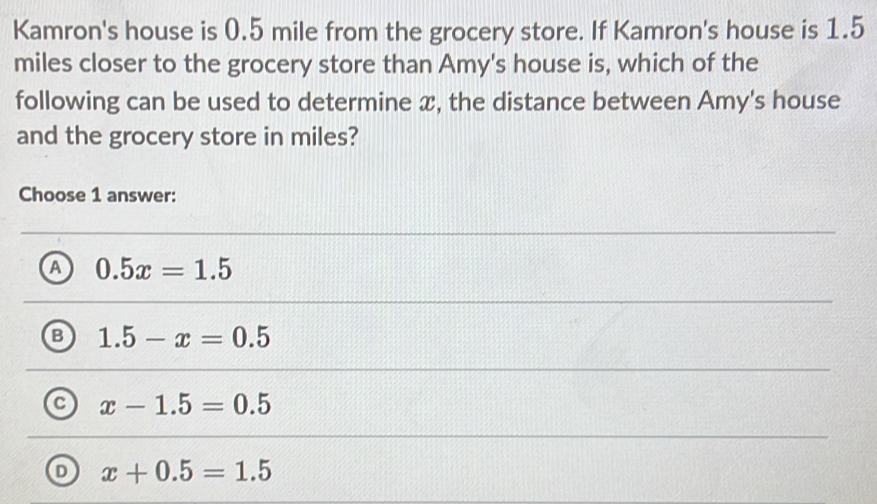 Kamron's house is 0.5 mile from the grocery store. If Kamron's house is 1.5
miles closer to the grocery store than Amy's house is, which of the
following can be used to determine x, the distance between Amy's house
and the grocery store in miles?
Choose 1 answer:
a 0.5x=1.5
B 1.5-x=0.5
a x-1.5=0.5
x+0.5=1.5