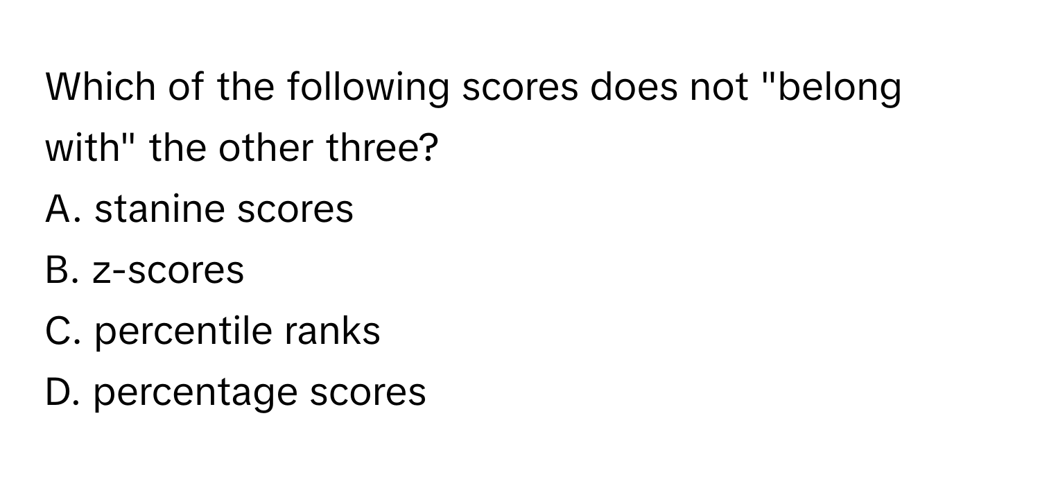 Which of the following scores does not "belong with" the other three? 

A. stanine scores
B. z-scores
C. percentile ranks
D. percentage scores