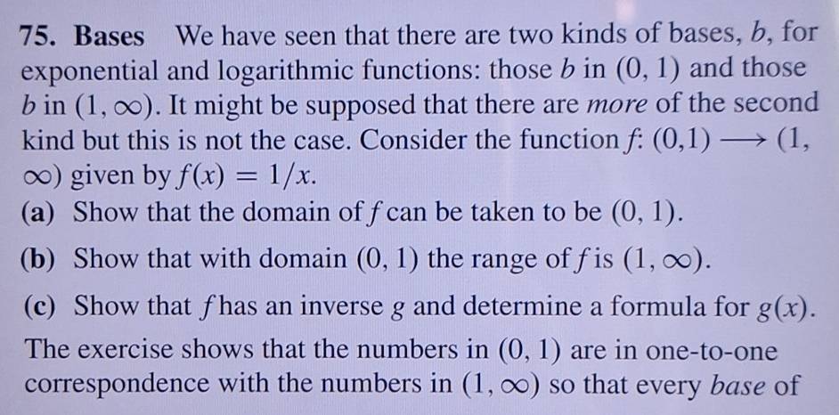 Bases We have seen that there are two kinds of bases, b, for 
exponential and logarithmic functions: those b in (0,1) and those 
b in (1,∈fty ). It might be supposed that there are more of the second 
kind but this is not the case. Consider the function f:(0,1)to (1,
∞) given by f(x)=1/x. 
(a) Show that the domain of f can be taken to be (0,1). 
(b) Show that with domain (0,1) the range of fis (1,∈fty ). 
(c) Show that ƒ has an inverse g and determine a formula for g(x). 
The exercise shows that the numbers in (0,1) are in one-to-one 
correspondence with the numbers in (1,∈fty ) so that every base of