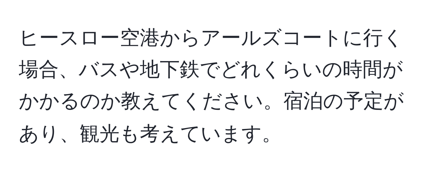 ヒースロー空港からアールズコートに行く場合、バスや地下鉄でどれくらいの時間がかかるのか教えてください。宿泊の予定があり、観光も考えています。