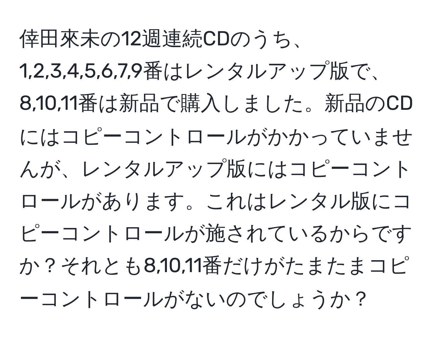 倖田來未の12週連続CDのうち、1,2,3,4,5,6,7,9番はレンタルアップ版で、8,10,11番は新品で購入しました。新品のCDにはコピーコントロールがかかっていませんが、レンタルアップ版にはコピーコントロールがあります。これはレンタル版にコピーコントロールが施されているからですか？それとも8,10,11番だけがたまたまコピーコントロールがないのでしょうか？