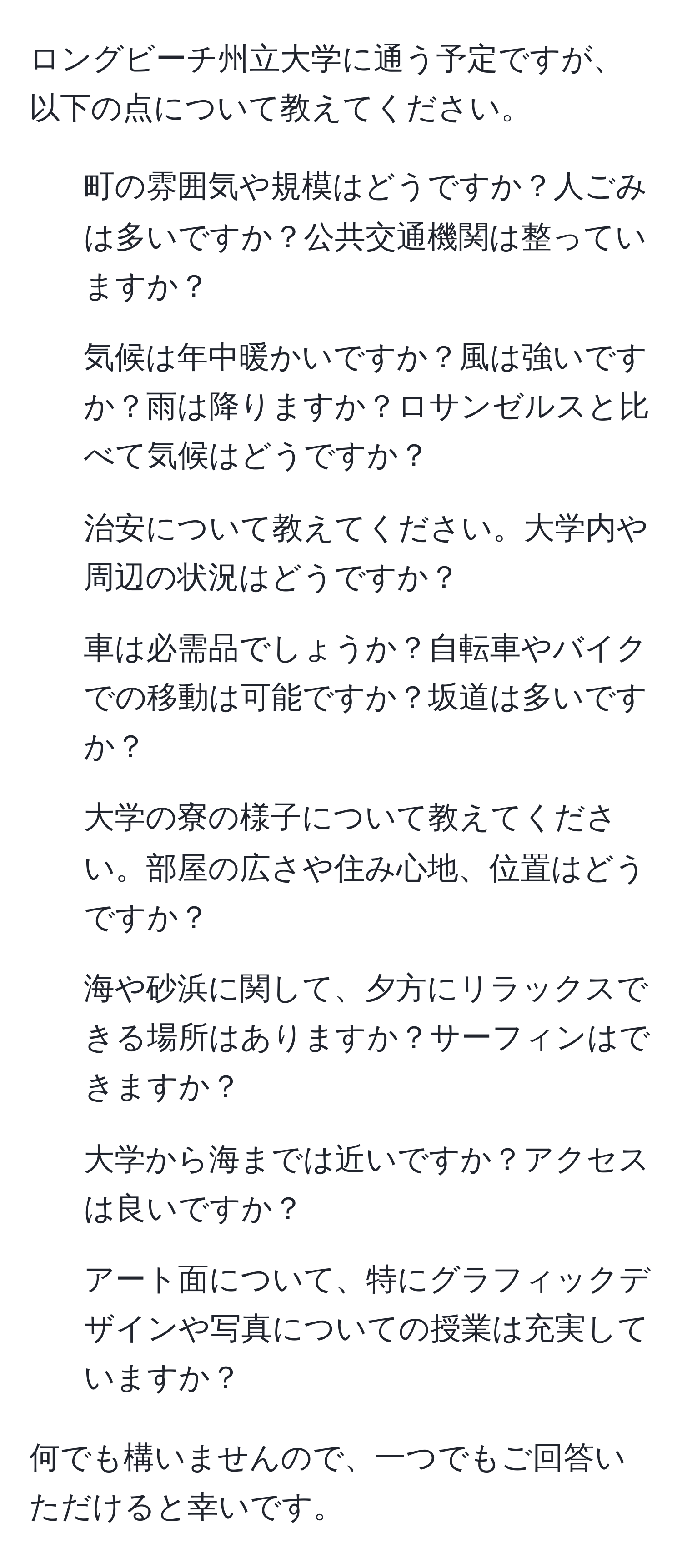 ロングビーチ州立大学に通う予定ですが、以下の点について教えてください。  

1. 町の雰囲気や規模はどうですか？人ごみは多いですか？公共交通機関は整っていますか？  
2. 気候は年中暖かいですか？風は強いですか？雨は降りますか？ロサンゼルスと比べて気候はどうですか？  
3. 治安について教えてください。大学内や周辺の状況はどうですか？  
4. 車は必需品でしょうか？自転車やバイクでの移動は可能ですか？坂道は多いですか？  
5. 大学の寮の様子について教えてください。部屋の広さや住み心地、位置はどうですか？  
6. 海や砂浜に関して、夕方にリラックスできる場所はありますか？サーフィンはできますか？  
7. 大学から海までは近いですか？アクセスは良いですか？  
8. アート面について、特にグラフィックデザインや写真についての授業は充実していますか？  

何でも構いませんので、一つでもご回答いただけると幸いです。