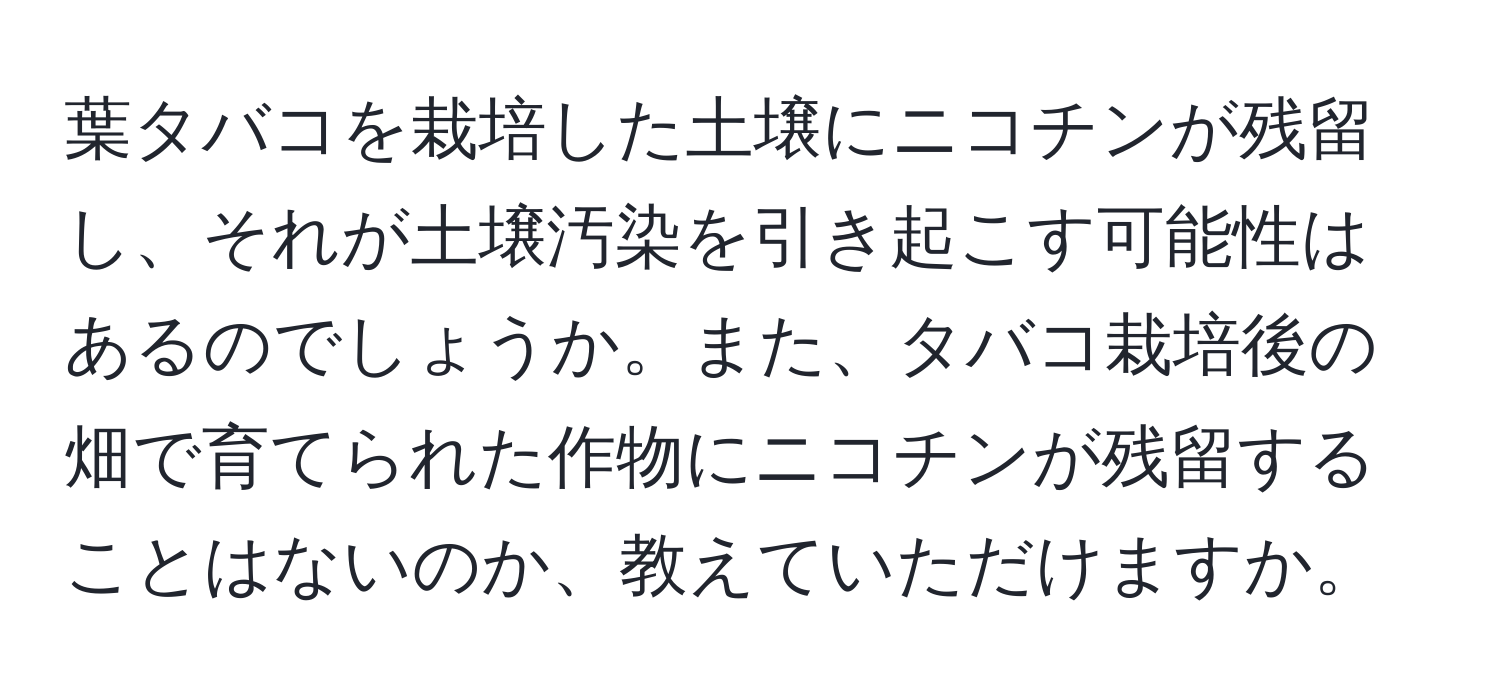 葉タバコを栽培した土壌にニコチンが残留し、それが土壌汚染を引き起こす可能性はあるのでしょうか。また、タバコ栽培後の畑で育てられた作物にニコチンが残留することはないのか、教えていただけますか。