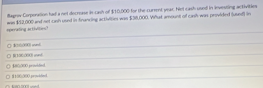 Bagrov Corporation had a net decrease in cash of $10,000 for the current year. Net cash used in investing activities
was $52,000 and net cash used in financing activities was $38,000. What amount of cash was provided (used) in
operating activities?
$(10,000) used.
$(100,000) used.
$80,000 provided.
$100,000 provided.
$(80.000) used.