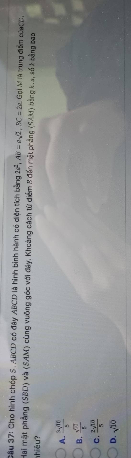 Cho hình chóp S . ABCD có đáy ABCD là hình bình hành có diện tích bằng 2a^2, AB=asqrt(2), BC=2a. Gọi M là trung điểm củaCD.
Hai mặt phẳng (SBD) và (SAM) cùng vuông góc với đáy. Khoảng cách từ điểm B đến mặt phẳng (SAM) bằng k. ã, số k bằng bao
nhiêu?
A.  3sqrt(10)/5 
B.  sqrt(10)/5 
C.  2sqrt(10)/5 
D. sqrt(10)