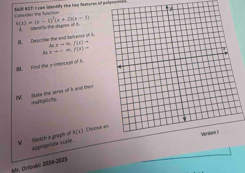 Skill #17: I can identify the key features of polynomials. 
Consider the function
h(x)=(x-1)^2(x+2)(x-3)
I. Identify the degree of h. 
II. Describe the end behavior of h. 
As xto ∈fty , f(x)to
As xto -∈fty , f(x)to
III. Find the y-intercept of h. 
IV. State the zeros of h and their 
multiplicity. 
V. Sketch a graph of h(x). Choose an 
appropriate scale. 
Mr. Orloski: 2024-2025