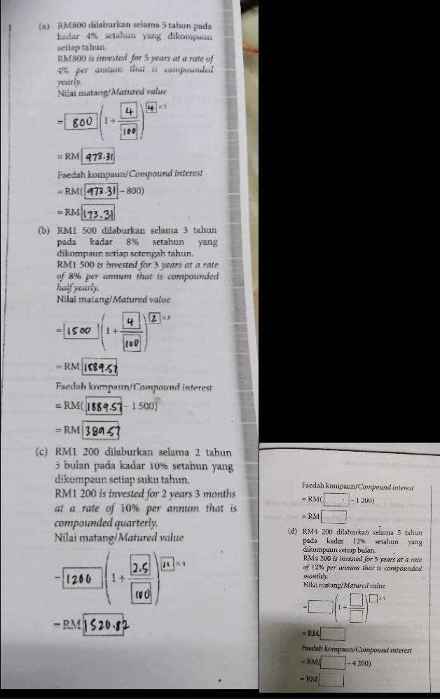 RM800 dilaburkan selama 5 tahun pada 
kadar 4% setahun yang dikompaun 
setiap tahun.
RM800 is invested for 5 years at a rate of
4% per antum that is compounded 
yearly. 
Nilai matang/Matured value 
[5()() 4^(* 5)
=RM|973.3t
Faedah kompaun/Compound interest
=RM([973-31 -800)
= RM 173.31
(b) RM1 500 dilaburkan selama 3 tahun 
pada kadar 8% setahun yang 
dikompaun setiap setengah tahun.
RM1 500 is invested for 3 years at a rate 
of 8% per annum that is compounded 
half yearly. 
Nilai matang/Matured value 
[[_()_
=RM is 
Faedah kompaun/Compound interest
=RM( -1500)
=RM
(c) RM1 200 dilaburkan selama 2 tahun 
3 buian pada kadar 10% setahun yang 
dikompaun setiap suku tahun. Faedah kompaun/Compound interest
RM1 200 is invested for 2 years 3 months
at a rate of 10% per annum that is =RM(□ -1200)
compounded quarterly.
=RM□
(d) RM4 200 dilaburkan selama 5 tahun 
Nilai matang/Matured value pada kadar 12% setahun yan 
dikompaun setiap bulan. 
( 2) 11* 4
RM4 200 is invested for 5 years at a rate 
of 12% per annum that is compounded 
monthly. 
Nilai matung/Matured value
=□ (1+ □ /□  )^□ * 1
-RM
=RM□
Faedah kompaun/Compound interest
=RM(□ -4200)
=RM□