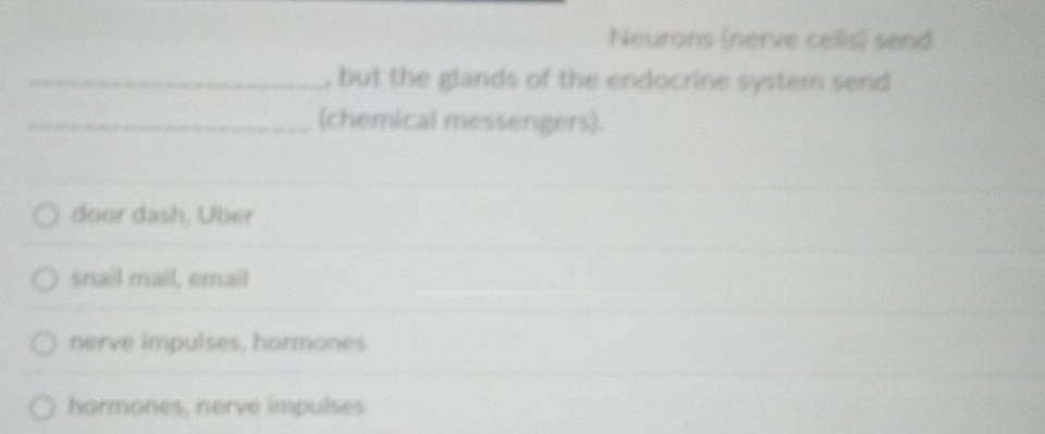 Neurons (nerve cells) send
_, but the glands of the endocrine system send
_(chemical messengers).
door dash, Über
snail mail, email
nerve impulses, hormones
hormones, nerve impulses