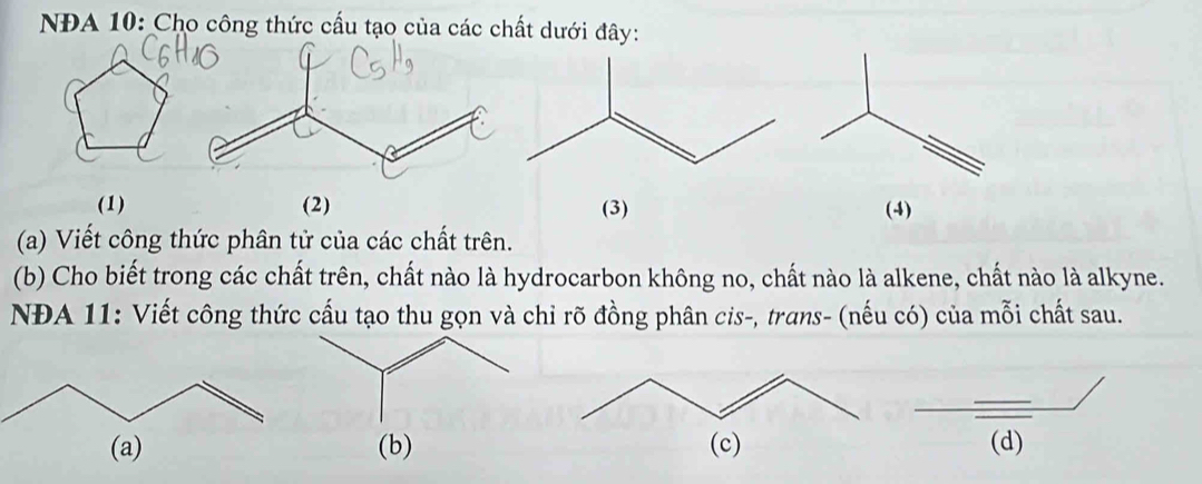 NĐA 10: Cho công thức cấu tạo của các chất dưới đây: 
(1) (2) (3) (4) 
(a) Viết công thức phân tử của các chất trên. 
(b) Cho biết trong các chất trên, chất nào là hydrocarbon không no, chất nào là alkene, chất nào là alkyne. 
NĐA 11: Viết công thức cấu tạo thu gọn và chỉ rõ đồng phân cis-, trans- (nếu có) của mỗi chất sau. 
(b)(d)