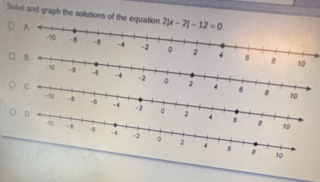 Solve and graph the solutions of the equation 2|x-2|-12=0.
10
-10 -B -6 -4 -2 。 2
C
4 6 8 10
-10 -8 -6 -4 -2 。 2
D.
4 6 8 10
-10 -8 -6 -4 -2 0
2 4 6 8 10