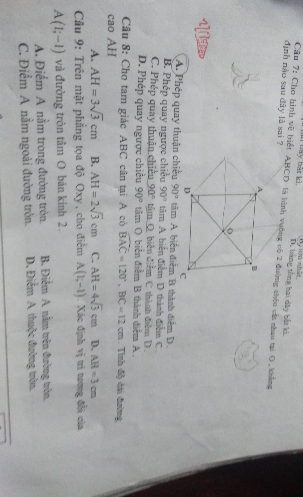 đài đay bắt kì. By lớn nhất
D. bằng tổng hai dây bắt ki.
Câu 7: Cho hình vẽ biết ABCD là hình vuông có 2 đường chéo cất nhau tại O, khẳng
định nào sau đây là sai ?
A. Phép quay thuận chiều 90° tâm A biến điểm B thành điểm D.
B. Phép quay ngược chiều 90° tâm A biến điểm D thành điểm C.
C. Phép quay thuận chiều 90° tâm O biên điểm C thành điệm D.
D. Phép quay ngược chiều 90° tâm O biến điểm B thành điểm A.
Câu 8: Cho tam giác ABC cân tại A có widehat BAC=120°, BC=12cm. Tính độ dải đường
cao AH
A. AH=3sqrt(3)cm B. AH=2sqrt(3)cm C. AH=4sqrt(3)cm D. AH=3cm
Câu 9: Trên mặt phẳng tọa độ Oxy, cho điểm A(1;-1). Xác định vị trí tượng đối của
A(1;-1) và đường tròn tâm O bán kính 2.
A. Điểm A nằm trong đường tròn. B. Điểm A nằm trên đường tròn,
C. Điểm A nằm ngoài đường tròn. D. Điểm A thuộc đường tròn.