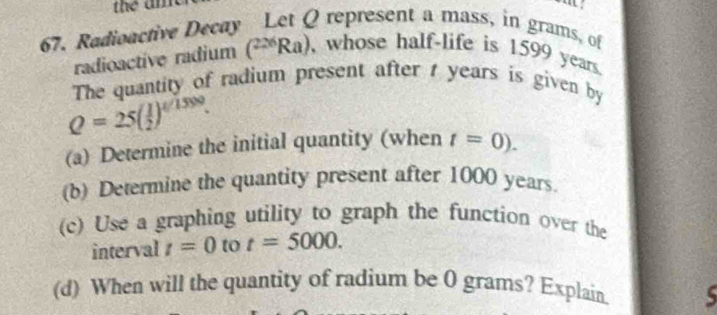 Radioactive Decay Let Q represent a mass, in grams, of 
radioactive radium (^226Ra) , whose half-life is 1599 years. 
The quantity of radium present after t years is given by
Q=25( 1/2 )^t/1590. 
(a) Determine the initial quantity (when t=0). 
(b) Determine the quantity present after 1000 years. 
(c) Use a graphing utility to graph the function over the 
interval t=0 to t=5000. 
(d) When will the quantity of radium be 0 grams? Explain. 5