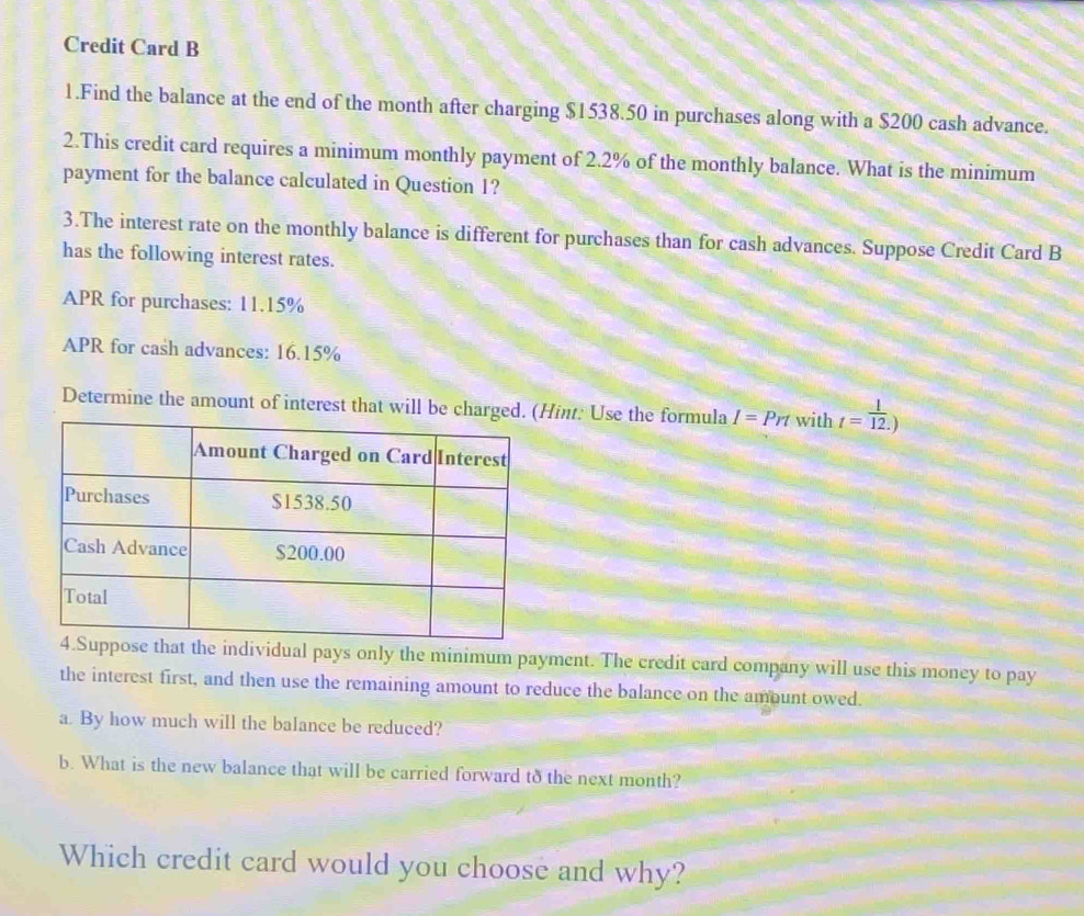 Credit Card B 
1.Find the balance at the end of the month after charging $1538.50 in purchases along with a $200 cash advance. 
2.This credit card requires a minimum monthly payment of 2.2% of the monthly balance. What is the minimum 
payment for the balance calculated in Question 1? 
3.The interest rate on the monthly balance is different for purchases than for cash advances. Suppose Credit Card B 
has the following interest rates. 
APR for purchases: 11.15%
APR for cash advances: 16.15%
Determine the amount of interest that will be chargeHint: Use the formula I=Prt with t= 1/12. )
dividual pays only the minimum payment. The credit card company will use this money to pay 
the interest first, and then use the remaining amount to reduce the balance on the amount owed. 
a. By how much will the balance be reduced? 
b. What is the new balance that will be carried forward to the next month? 
Which credit card would you choose and why?