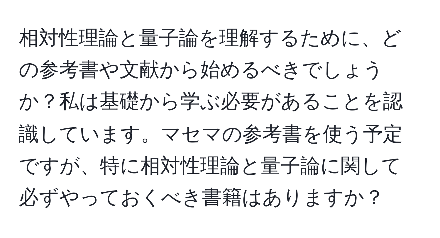 相対性理論と量子論を理解するために、どの参考書や文献から始めるべきでしょうか？私は基礎から学ぶ必要があることを認識しています。マセマの参考書を使う予定ですが、特に相対性理論と量子論に関して必ずやっておくべき書籍はありますか？