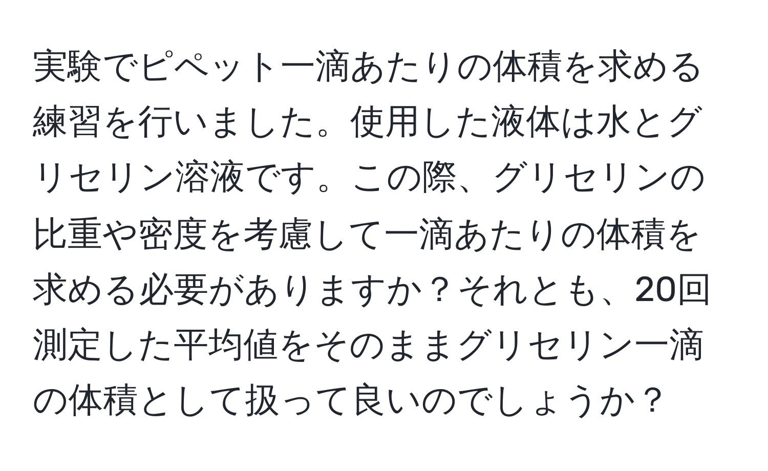 実験でピペット一滴あたりの体積を求める練習を行いました。使用した液体は水とグリセリン溶液です。この際、グリセリンの比重や密度を考慮して一滴あたりの体積を求める必要がありますか？それとも、20回測定した平均値をそのままグリセリン一滴の体積として扱って良いのでしょうか？