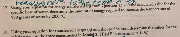 Using your equation for energy transferred (q) from Question 13 and the calculated value for the 
specific heat of water, determine the amount of energy required to increase the temperature of
550 grams of water by 20.0°C. 
18. Using your equation for transferred energy (q) and the specific heat, determine the values for the 
ing data in the three experiments in Model 2. (Trial F in experiments 1-3.)