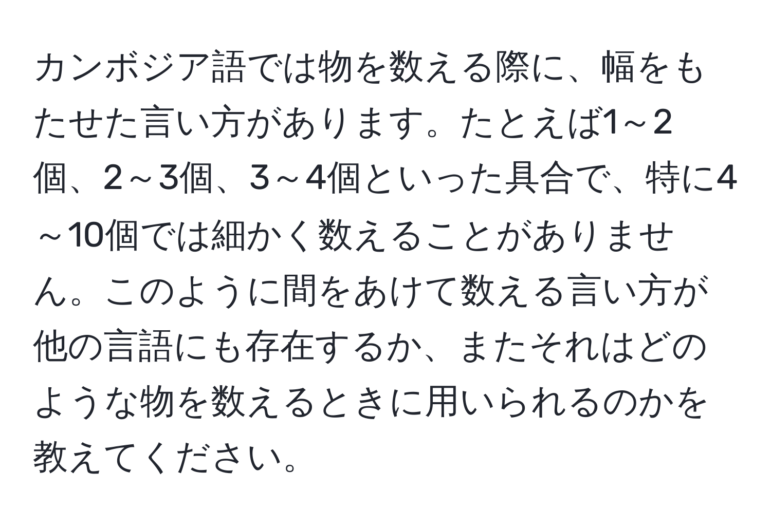 カンボジア語では物を数える際に、幅をもたせた言い方があります。たとえば1～2個、2～3個、3～4個といった具合で、特に4～10個では細かく数えることがありません。このように間をあけて数える言い方が他の言語にも存在するか、またそれはどのような物を数えるときに用いられるのかを教えてください。