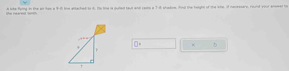 A kite flying in the air has a 9-ft line attached to it. Its line is pulled taut and casts a 7-ft shadow. Find the height of the kite. If necessary, round your answer to 
the nearest tenth. 
□ 
×