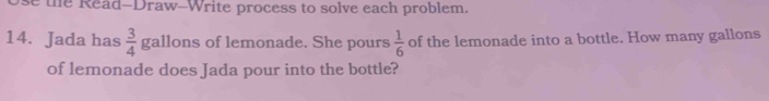 se the Read-Draw-Write process to solve each problem. 
14. Jada has  3/4  gallons of lemonade. She pours  1/6  of the lemonade into a bottle. How many gallons
of lemonade does Jada pour into the bottle?