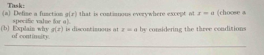 Task: 
(a) Define a function g(x) that is continuous everywhere except at x=a (choose a 
specific value for a). 
(b) Explain why g(x) is discontinuous t x=a by considering the three conditions 
of continuity.