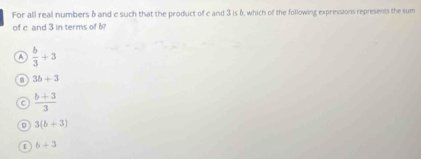 For all real numbers 6 and c such that the product of c and 3 is 6, which of the following expressions represents the sum
of c and 3 in terms of b?
A  b/3 +3
B 3b+3
C  (b+3)/3 
D 3(b+3)
E b+3